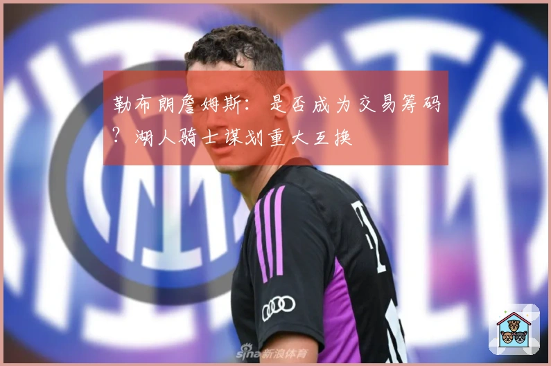 勒布朗詹姆斯：是否成为交易筹码？湖人骑士谋划重大互换