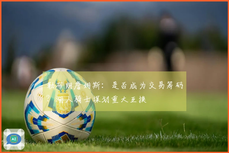 勒布朗詹姆斯:是否成为交易筹码?湖人骑士谋划重大互换